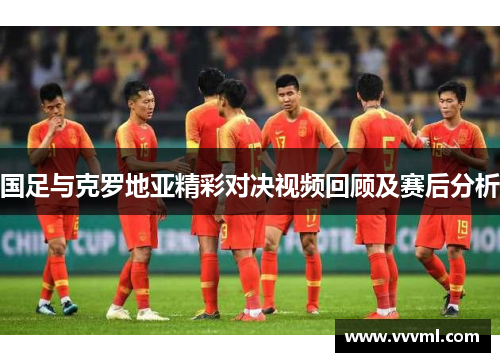 国足与克罗地亚精彩对决视频回顾及赛后分析