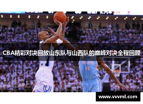 CBA精彩对决回放山东队与山西队的巅峰对决全程回顾