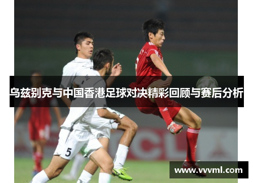 乌兹别克与中国香港足球对决精彩回顾与赛后分析