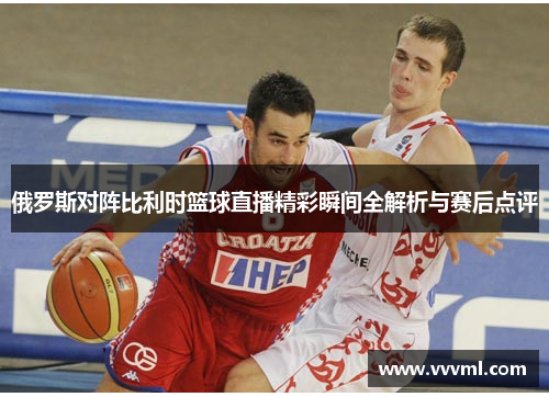 俄罗斯对阵比利时篮球直播精彩瞬间全解析与赛后点评