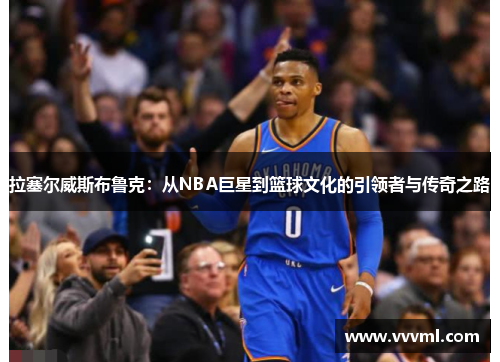 拉塞尔威斯布鲁克：从NBA巨星到篮球文化的引领者与传奇之路